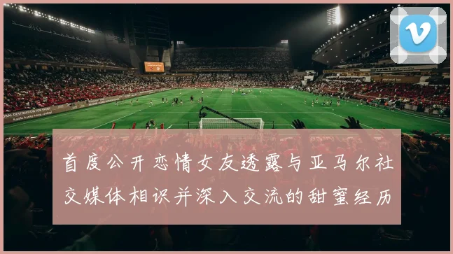 首度公开恋情女友透露与亚马尔社交媒体相识并深入交流的甜蜜经历