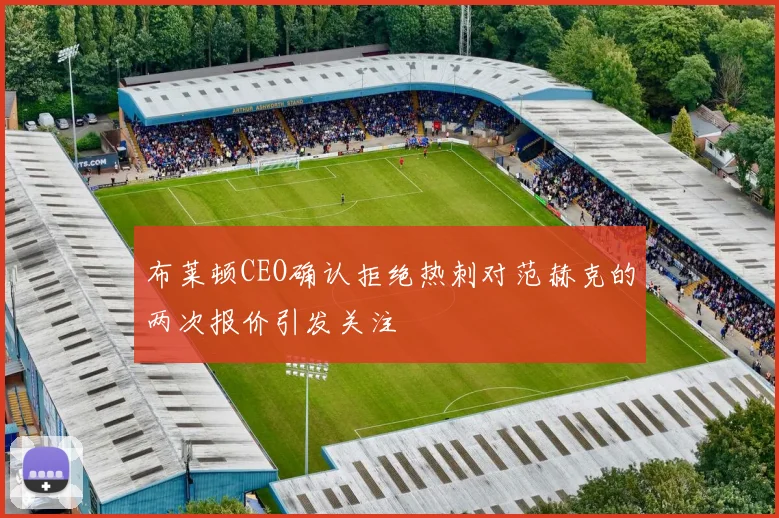 布莱顿CEO确认拒绝热刺对范赫克的两次报价引发关注