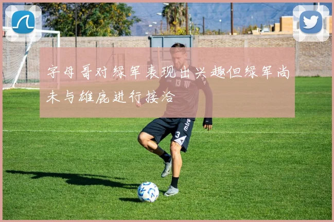 字母哥对绿军表现出兴趣但绿军尚未与雄鹿进行接洽