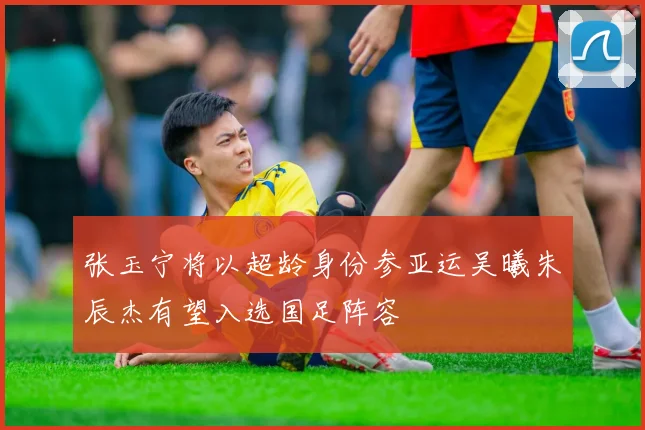张玉宁将以超龄身份参亚运吴曦朱辰杰有望入选国足阵容