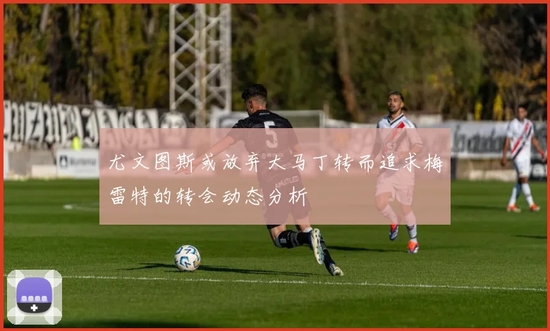 尤文图斯或放弃大马丁转而追求梅雷特的转会动态分析