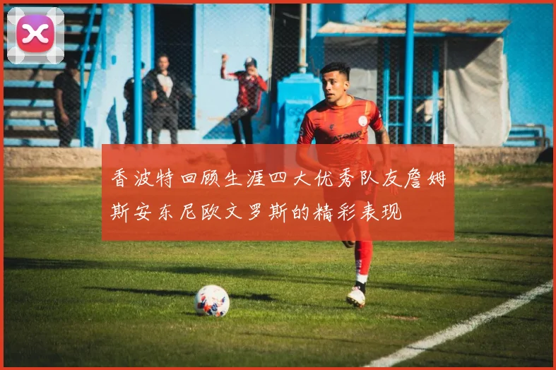 香波特回顾生涯四大优秀队友詹姆斯安东尼欧文罗斯的精彩表现