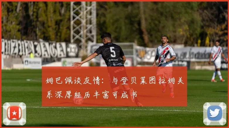 姆巴佩谈友情：与登贝莱图拉姆关系深厚经历丰富可成书
