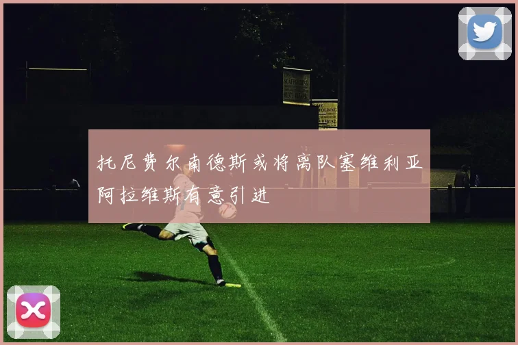 托尼费尔南德斯或将离队塞维利亚阿拉维斯有意引进